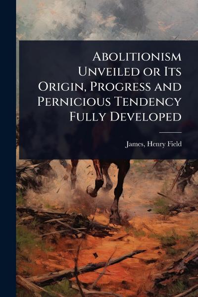 Abolitionism Unveiled or Its Origin, Progress and Pernicious Tendency Fully Developed
