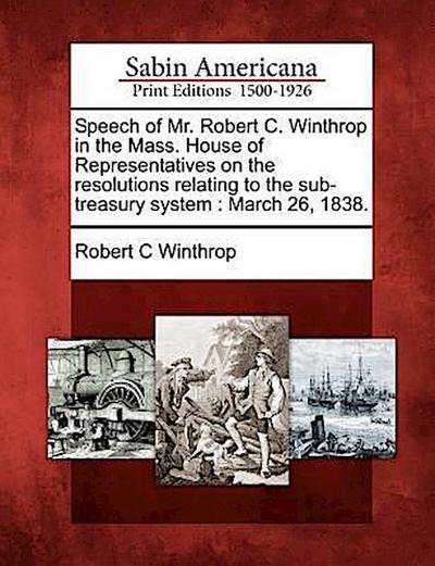 Speech of Mr. Robert C. Winthrop in the Mass. House of Representatives on the Resolutions Relating to the Sub-Treasury System: March 26, 1838.