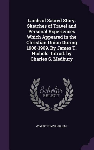 Lands of Sacred Story. Sketches of Travel and Personal Experiences Which Appeared in the Christian Union During 1908-1909. By James T. Nichols. Introd. by Charles S. Medbury
