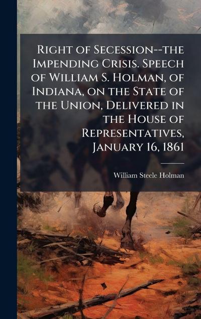Right of Secession--the Impending Crisis. Speech of William S. Holman, of Indiana, on the State of the Union, Delivered in the House of Representatives, January 16, 1861