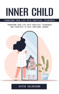 Inner Child: Transform Your Life With Practical Techniques (Transform Your Life With Practical Techniques and Exercises to Heal Emotional Wounds)