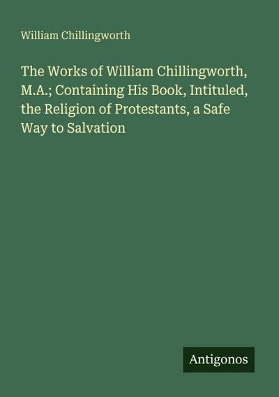 The Works of William Chillingworth, M.A.; Containing His Book, Intituled, the Religion of Protestants, a Safe Way to Salvation