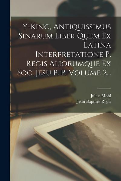 Y-king, Antiquissimus Sinarum Liber Quem Ex Latina Interpretatione P. Regis Aliorumque Ex Soc. Jesu P. P, Volume 2...