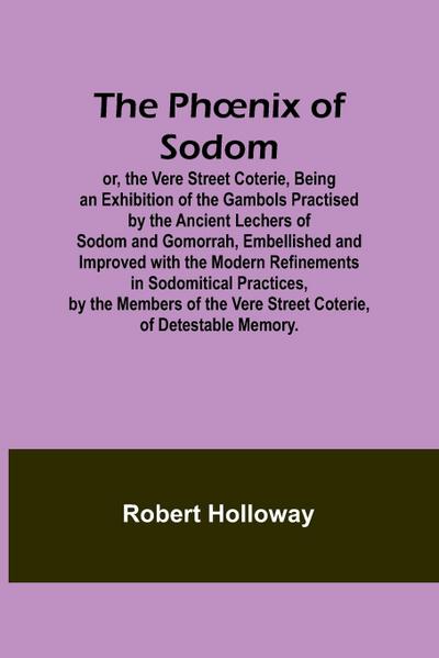 The Ph¿nix of Sodom; or, the Vere Street Coterie,Being an Exhibition of the Gambols Practised by the Ancient Lechers of Sodom and Gomorrah, Embellished and Improved with the Modern Refinements in Sodomitical Practices, by the Members of the Vere Street Co