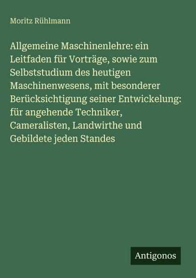 Allgemeine Maschinenlehre: ein Leitfaden für Vorträge, sowie zum Selbststudium des heutigen Maschinenwesens, mit besonderer Berücksichtigung seiner Entwickelung: für angehende Techniker, Cameralisten, Landwirthe und Gebildete jeden Standes