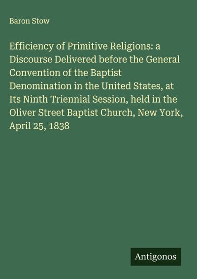 Efficiency of Primitive Religions: a Discourse Delivered before the General Convention of the Baptist Denomination in the United States, at Its Ninth Triennial Session, held in the Oliver Street Baptist Church, New York, April 25, 1838