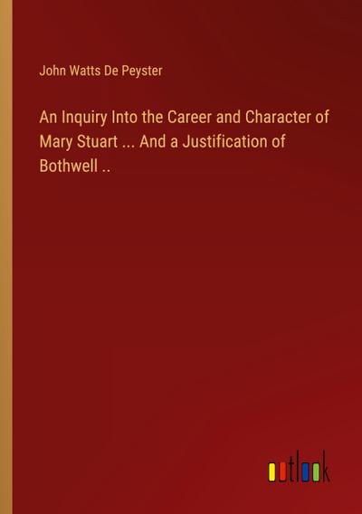 An Inquiry Into the Career and Character of Mary Stuart ... And a Justification of Bothwell ..