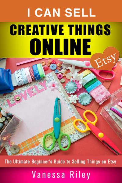 I Can Sell Creative Things Online: The Ultimate Beginner’s Guide to Selling Things on Etsy (Online Business)