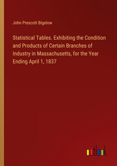 Statistical Tables. Exhibiting the Condition and Products of Certain Branches of Industry in Massachusetts, for the Year Ending April 1, 1837