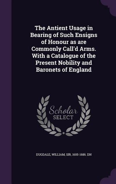 The Antient Usage in Bearing of Such Ensigns of Honour as are Commonly Call’d Arms. With a Catalogue of the Present Nobility and Baronets of England