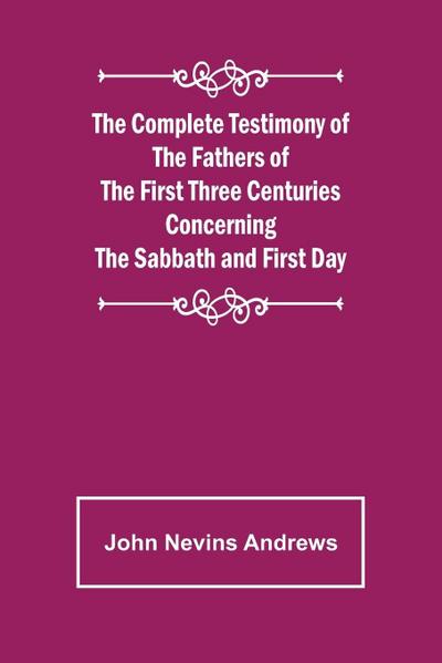The Complete Testimony of the Fathers of the First Three Centuries Concerning the Sabbath and First Day