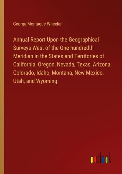 Annual Report Upon the Geographical Surveys West of the One-hundredth Meridian in the States and Territories of California, Oregon, Nevada, Texas, Arizona, Colorado, Idaho, Montana, New Mexico, Utah, and Wyoming