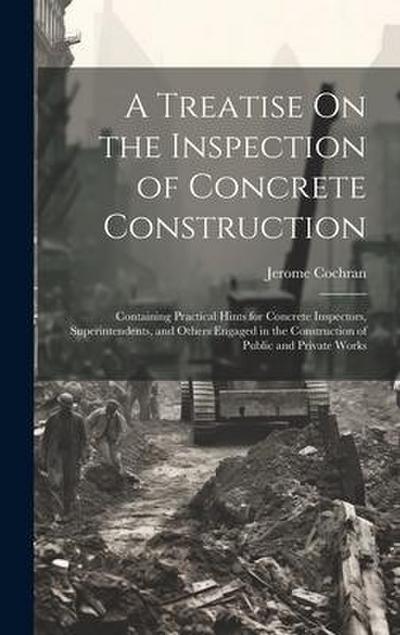 A Treatise On the Inspection of Concrete Construction: Containing Practical Hints for Concrete Inspectors, Superintendents, and Others Engaged in the