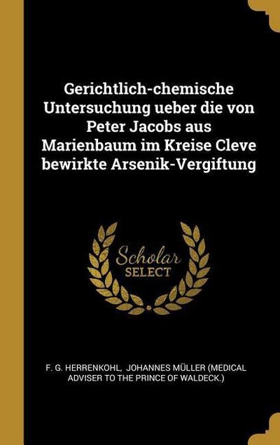 Gerichtlich-Chemische Untersuchung Ueber Die Von Peter Jacobs Aus Marienbaum Im Kreise Cleve Bewirkte Arsenik-Vergiftung