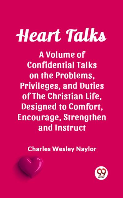 Heart Talks A Volume of Confidential Talks on the Problems, Privileges, and Duties of the Christian Life, Designed to Comfort, Encourage, Strengthen and Instruct