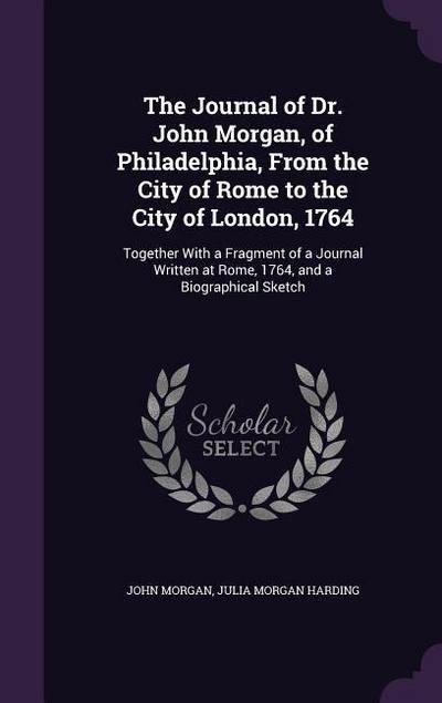 The Journal of Dr. John Morgan, of Philadelphia, from the City of Rome to the City of London, 1764: Together with a Fragment of a Journal Written at R