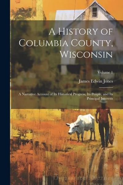 A History of Columbia County, Wisconsin: A Narrative Account of its Historical Progress, its People, and its Principal Interests; Volume 1