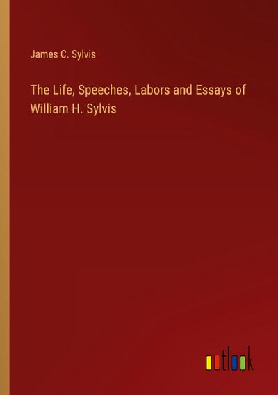 The Life, Speeches, Labors and Essays of William H. Sylvis