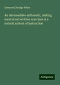 An intermediate arithmetic, uniting mental and written exercises in a natural system of instruction