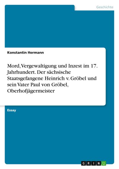 Mord, Vergewaltigung und Inzest im 17. Jahrhundert. Der sächsische Staatsgefangene Heinrich v. Gröbel und sein Vater Paul von Gröbel, Oberhofjägermeister