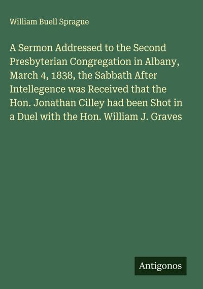 A Sermon Addressed to the Second Presbyterian Congregation in Albany, March 4, 1838, the Sabbath After Intellegence was Received that the Hon. Jonathan Cilley had been Shot in a Duel with the Hon. William J. Graves