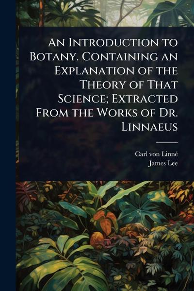 An Introduction to Botany. Containing an Explanation of the Theory of That Science; Extracted From the Works of Dr. Linnaeus
