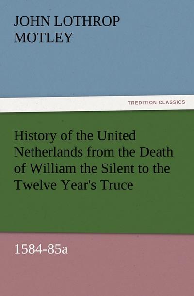 History of the United Netherlands from the Death of William the Silent to the Twelve Year's Truce, 1584-85a - John Lothrop Motley
