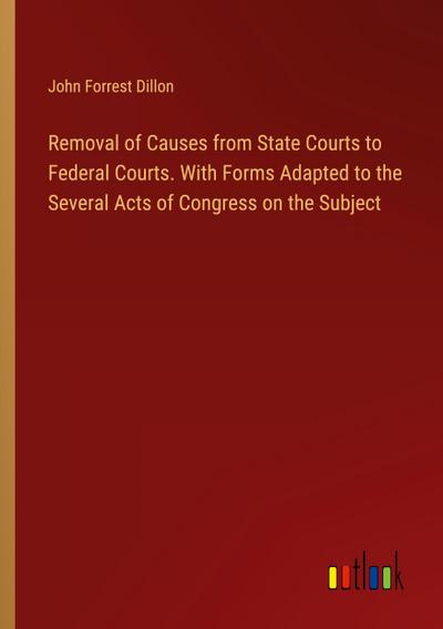 Removal of Causes from State Courts to Federal Courts. With Forms Adapted to the Several Acts of Congress on the Subject