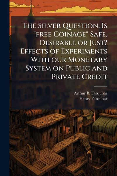 The Silver Question. Is "free Coinage" Safe, Desirable or Just? Effects of Experiments With our Monetary System on Public and Private Credit