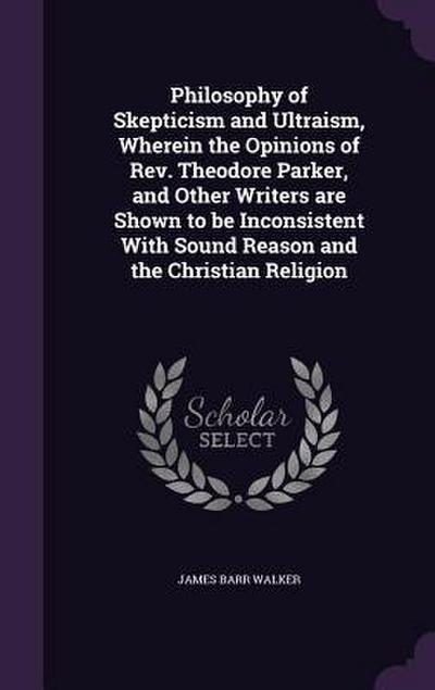 Philosophy of Skepticism and Ultraism, Wherein the Opinions of Rev. Theodore Parker, and Other Writers are Shown to be Inconsistent With Sound Reason and the Christian Religion