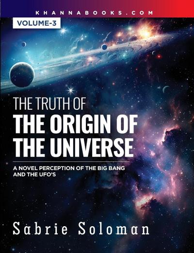 THE TRUTH OF THE ORIGIN OF THE UNIVERSE A NOVEL PERCEPTION OF THE BIG BANG AND THE UFO’S Volume 3