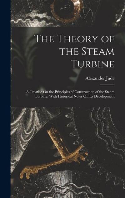 The Theory of the Steam Turbine: A Treatise On the Principles of Construction of the Steam Turbine, With Historical Notes On Its Development