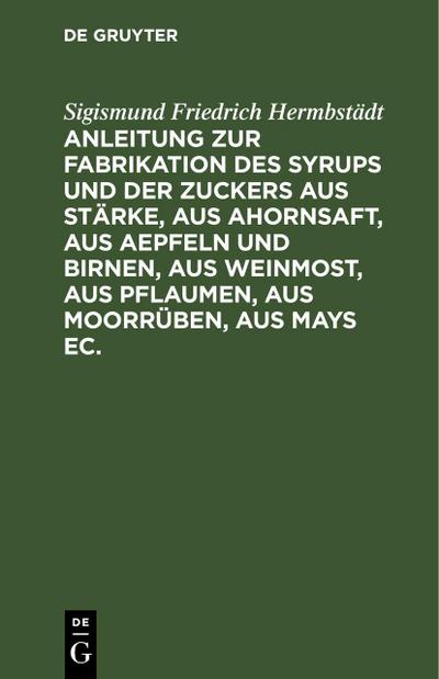 Anleitung zur Fabrikation des Syrups und der Zuckers aus Stärke, aus Ahornsaft, aus Aepfeln und Birnen, aus Weinmost, aus Pflaumen, aus Moorrüben, aus Mays ec.