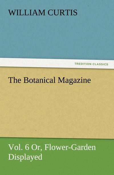 The Botanical Magazine, Vol. 6 Or, Flower-Garden Displayed - William Curtis
