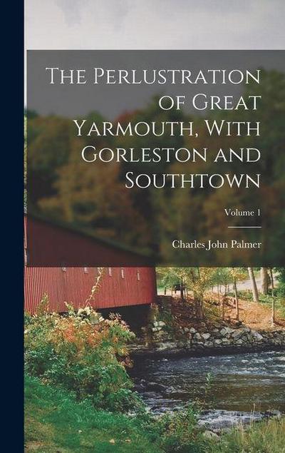 The Perlustration of Great Yarmouth, With Gorleston and Southtown; Volume 1