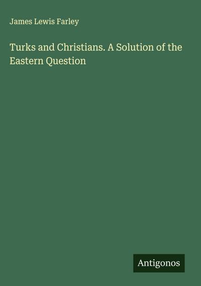Turks and Christians. A Solution of the Eastern Question