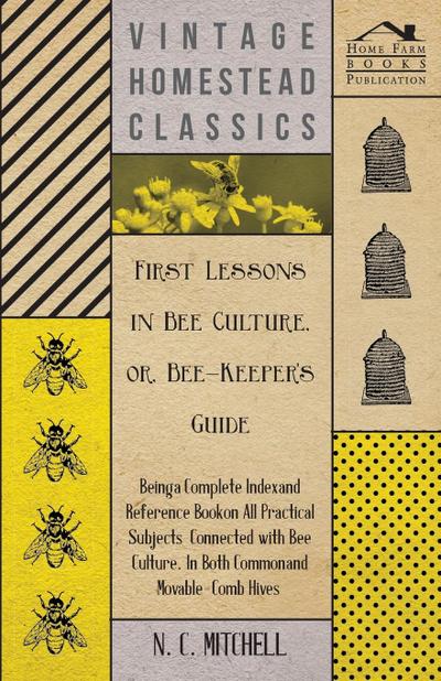 First Lessons in Bee Culture or, Bee-Keeper’s Guide - Being a Complete Index and Reference Book on all Practical Subjects Connected with Bee Culture - Being a Complete Analysis of the Whole Subject