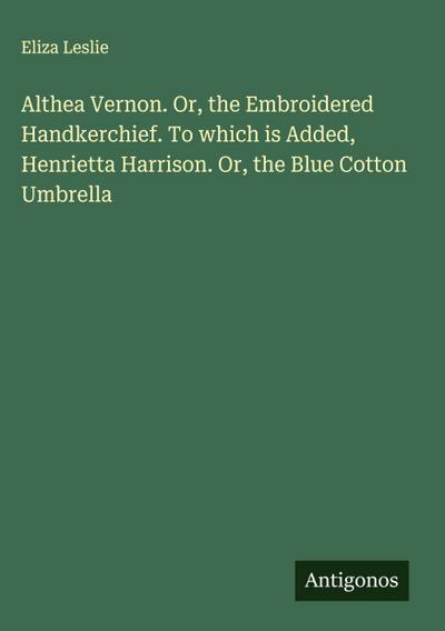 Althea Vernon. Or, the Embroidered Handkerchief. To which is Added, Henrietta Harrison. Or, the Blue Cotton Umbrella