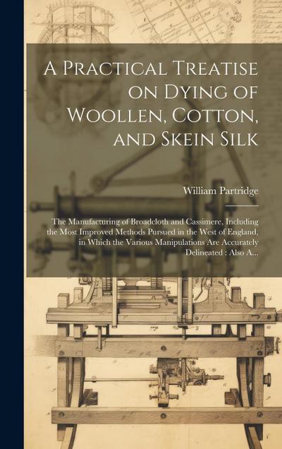 A Practical Treatise on Dying of Woollen, Cotton, and Skein Silk: The Manufacturing of Broadcloth and Cassimere, Including the Most Improved Methods P