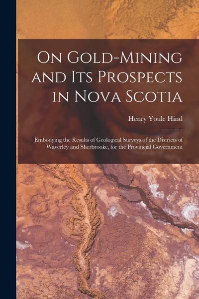On Gold-mining and Its Prospects in Nova Scotia [microform]: Embodying the Results of Geological Surveys of the Districts of Waverley and Sherbrooke
