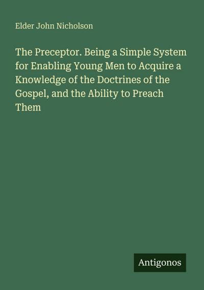 The Preceptor. Being a Simple System for Enabling Young Men to Acquire a Knowledge of the Doctrines of the Gospel, and the Ability to Preach Them