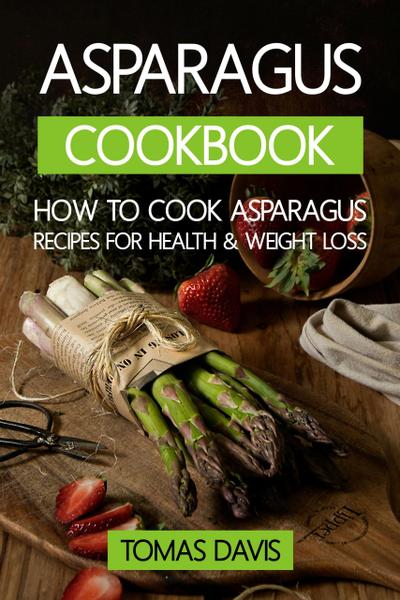 Asparagus Cookbook: How to Cook Asparagus - Recipes for Health & Weight Loss.