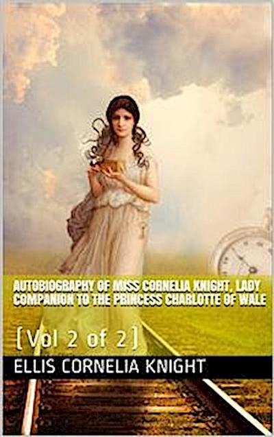 Autobiography of Miss Cornelia Knight, lady companion to the Princess Charlotte of Wales, Volume 2 (of 2) / with extracts from her journals and anecdote books