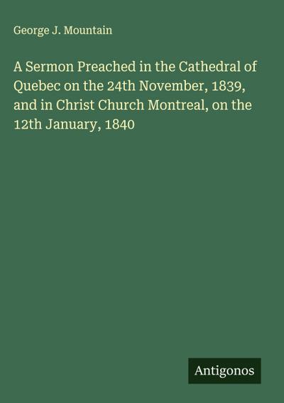 A Sermon Preached in the Cathedral of Quebec on the 24th November, 1839, and in Christ Church Montreal, on the 12th January, 1840