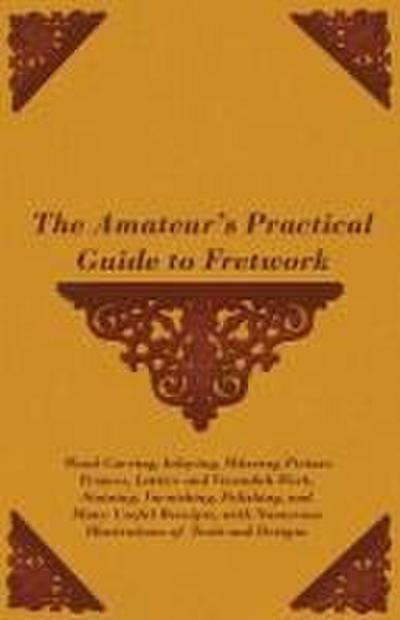 The Amateur’s Practical Guide to Fretwork, Wood Carving, Inlaying, Mitreing Picture Frames, Lattice and Verandah Work, Staining, Varnishing, Polishing, and Many Useful Receipts, with Numerous Illustrations of Tools and Designs