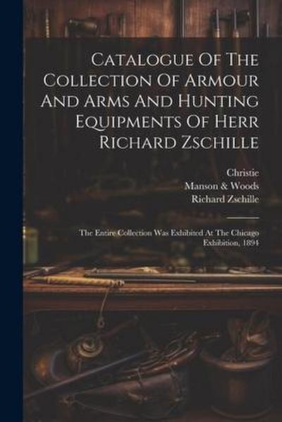 Catalogue Of The Collection Of Armour And Arms And Hunting Equipments Of Herr Richard Zschille: The Entire Collection Was Exhibited At The Chicago Exh