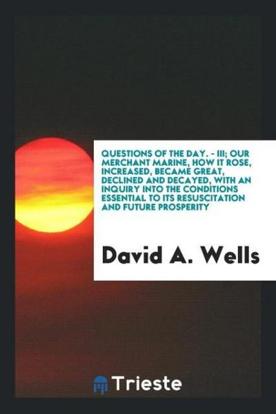 Questions of the Day. - III; Our merchant marine, how it rose, increased, became great, declined and decayed, with an inquiry into the conditions essential to its resuscitation and future prosperity