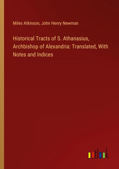 Historical Tracts of S. Athanasius, Archbishop of Alexandria: Translated, With Notes and Indices