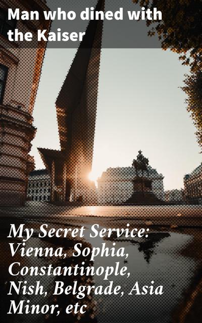 My Secret Service: Vienna, Sophia, Constantinople, Nish, Belgrade, Asia Minor, etc