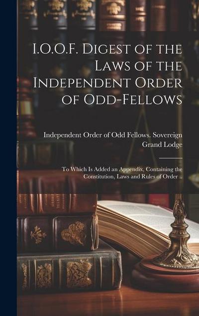 I.O.O.F. Digest of the Laws of the Independent Order of Odd-fellows: To Which is Added an Appendix, Containing the Constitution, Laws and Rules of Ord